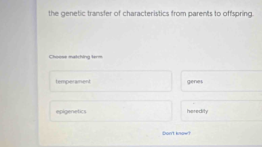 the genetic transfer of characteristics from parents to offspring.
Choose matching term
temperament genes
epigenetics heredity
Don't know?