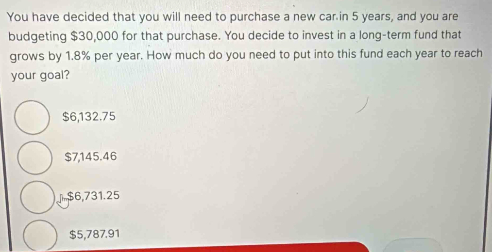 You have decided that you will need to purchase a new car in 5 years, and you are
budgeting $30,000 for that purchase. You decide to invest in a long-term fund that
grows by 1.8% per year. How much do you need to put into this fund each year to reach
your goal?
$6,132.75
$7,145.46
$6,731.25
$5,787.91