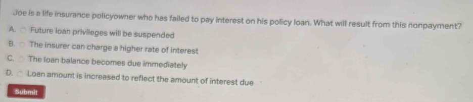 Joe is a life insurance policyowner who has failed to pay interest on his policy loan. What will result from this nonpayment?
A. Future loan privileges will be suspended
B. The insurer can charge a higher rate of interest
C. The loan balance becomes due immediately
D. Loan amount is increased to reflect the amount of interest due
Submit