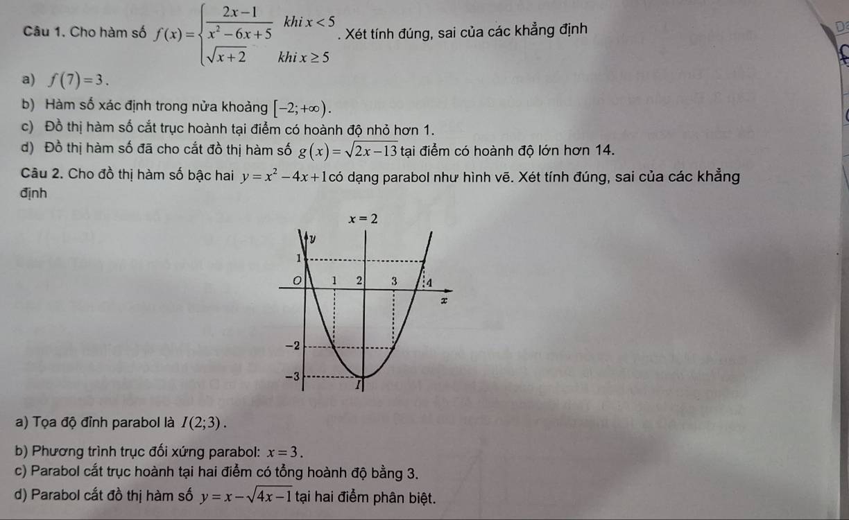 Cho hàm số f(x)=beginarrayl  (2x-1)/x^2-6x+5 khix<5 sqrt(x+2)khix≥ 5endarray.. Xét tính đúng, sai của các khẳng định
D
a) f(7)=3.
b) Hàm số xác định trong nửa khoảng [-2;+∈fty ).
c) Đồ thị hàm số cắt trục hoành tại điểm có hoành độ nhỏ hơn 1.
d) Đồ thị hàm số đã cho cắt đồ thị hàm số g(x)=sqrt(2x-13) tại điểm có hoành độ lớn hơn 14.
Câu 2. Cho đồ thị hàm số bậc hai y=x^2-4x+1cdot 0 dạng parabol như hình vẽ. Xét tính đúng, sai của các khẳng
định
a) Tọa độ đỉnh parabol là I(2;3).
b) Phương trình trục đối xứng parabol: x=3.
c) Parabol cắt trục hoành tại hai điểm có tổng hoành độ bằng 3.
d) Parabol cắt đồ thị hàm số y=x-sqrt(4x-1) tại hai điểm phân biệt.