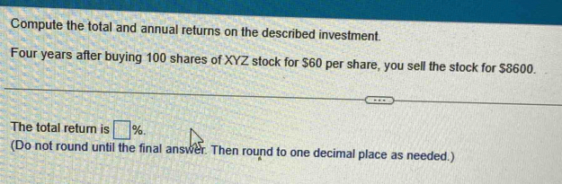 Compute the total and annual returns on the described investment. 
Four years after buying 100 shares of XYZ stock for $60 per share, you sell the stock for $8600. 
The total return is □ %. 
(Do not round until the final answer. Then round to one decimal place as needed.)