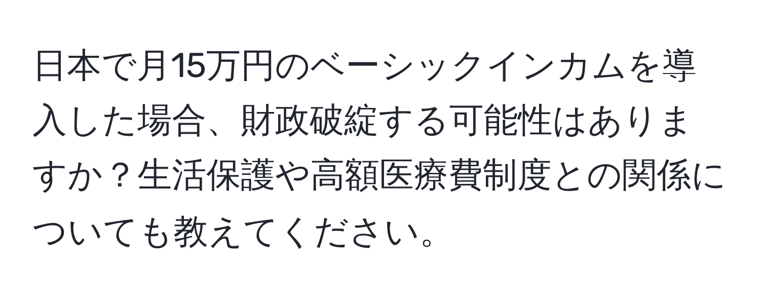 日本で月15万円のベーシックインカムを導入した場合、財政破綻する可能性はありますか？生活保護や高額医療費制度との関係についても教えてください。