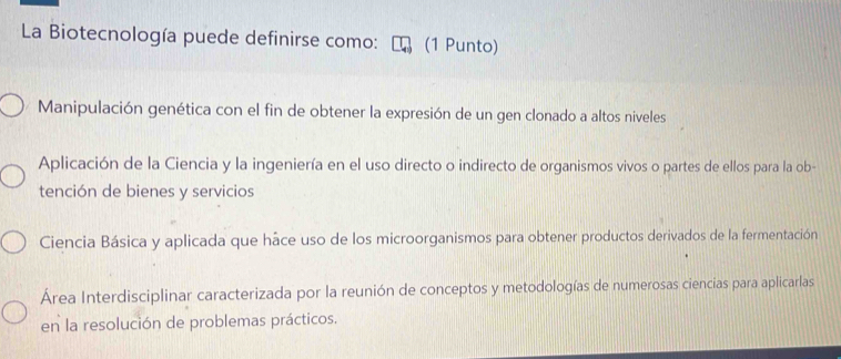 La Biotecnología puede definirse como: (1 Punto)
Manipulación genética con el fin de obtener la expresión de un gen clonado a altos niveles
Aplicación de la Ciencia y la ingeniería en el uso directo o indirecto de organismos vivos o partes de ellos para la ob-
tención de bienes y servicios
Ciencia Básica y aplicada que háce uso de los microorganismos para obtener productos derivados de la fermentación
Área Interdisciplinar caracterizada por la reunión de conceptos y metodologías de numerosas ciencias para aplicarlas
en la resolución de problemas prácticos.