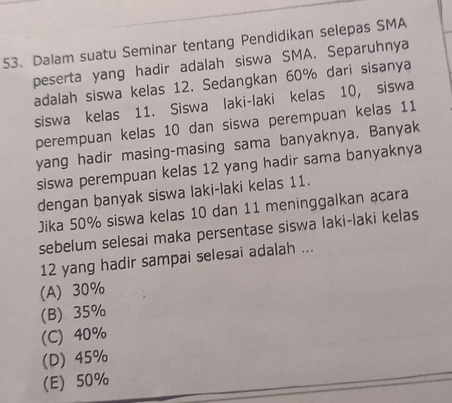 Dalam suatu Seminar tentang Pendidikan selepas SMA
peserta yang hadir adalah siswa SMA. Separuhnya
adalah siswa kelas 12. Sedangkan 60% dari sisanya
siswa kelas 11. Siswa laki-laki kelas 10, siswa
perempuan kelas 10 dan siswa perempuan kelas 11
yang hadir masing-masing sama banyaknya. Banyak
siswa perempuan kelas 12 yang hadir sama banyaknya
dengan banyak siswa laki-laki kelas 11.
Jika 50% siswa kelas 10 dan 11 meninggalkan acara
sebelum selesai maka persentase siswa laki-laki kelas
12 yang hadir sampai selesai adalah ...
(A) 30%
(B) 35%
(C) 40%
(D) 45%
(E) 50%