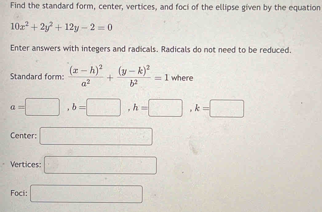 Find the standard form, center, vertices, and foci of the ellipse given by the equation
10x^2+2y^2+12y-2=0
Enter answers with integers and radicals. Radicals do not need to be reduced. 
Standard form: frac (x-h)^2a^2+frac (y-k)^2b^2=1 where
a=□ , b=□ , h=□ , k=□
Center: □ 
Vertices: □ 
Foci: □