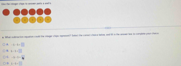 Use the integer chips to answer parts a and b
+ + + + +
a. What subtraction equation could the integer chips represent? Select the correct choice below, and fill in the answer box to complete your choice.
A. -1-5=□
B. 5-1=□
C. -5-1=□
D. 1-5=□