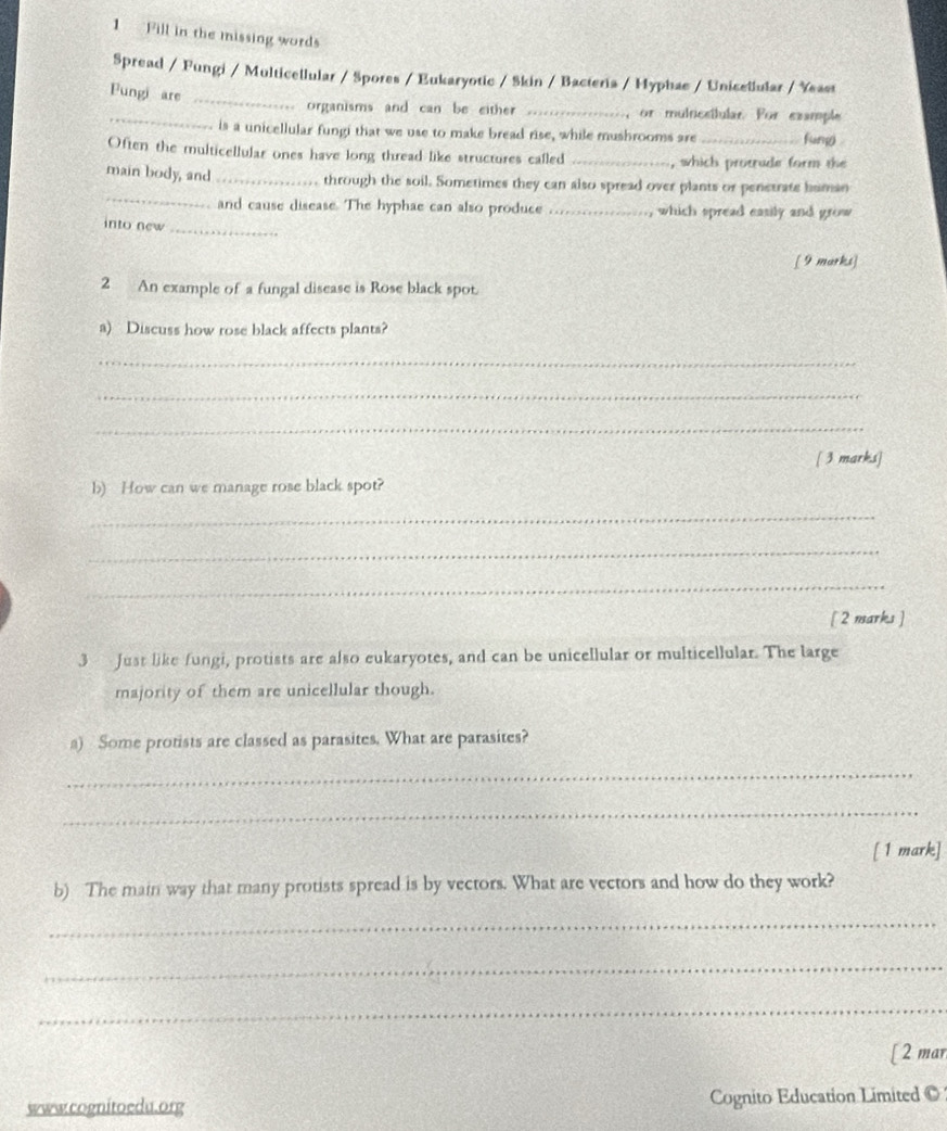 Fill in the missing words 
Spread / Fungi / Multicellular / Spores / Eukaryotic / Skin / Bacteria / Hyphae / Unicellular / Yeast 
Fungi are_ 
_ 
organisms and can be either _ or mulricstular. For example 
is a unicellular fungi that we use to make bread rise, while mushrooms are _fum 
Often the multicellular ones have long thread like structures called _which protrude form the 
_ 
main body, and _through the soil. Sometimes they can also spread over plants or penetrate human 
and cause disease. The hyphae can also produce ._ , which spread easily and grow 
into new_ 
[ 9 marks] 
2 An example of a fungal disease is Rose black spot. 
a) Discuss how rose black affects plants? 
_ 
_ 
_ 
[ 3 marks] 
b) How can we manage rose black spot? 
_ 
_ 
_ 
[ 2 marks ] 
3 Just like fungi, protists are also eukaryotes, and can be unicellular or multicellular. The large 
majority of them are unicellular though. 
a) Some protists are classed as parasites. What are parasites? 
_ 
_ 
[ 1 mark] 
b) The main way that many protists spread is by vectors. What are vectors and how do they work? 
_ 
_ 
_ 
[ 2 mar 
www.cognitoedu.org Cognito Education Limited ©