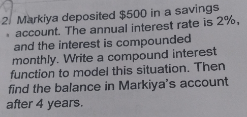 Markiya deposited $500 in a savings 
account. The annual interest rate is 2%, 
and the interest is compounded 
monthly. Write a compound interest 
function to model this situation. Then 
find the balance in Markiya's account 
after 4 years.