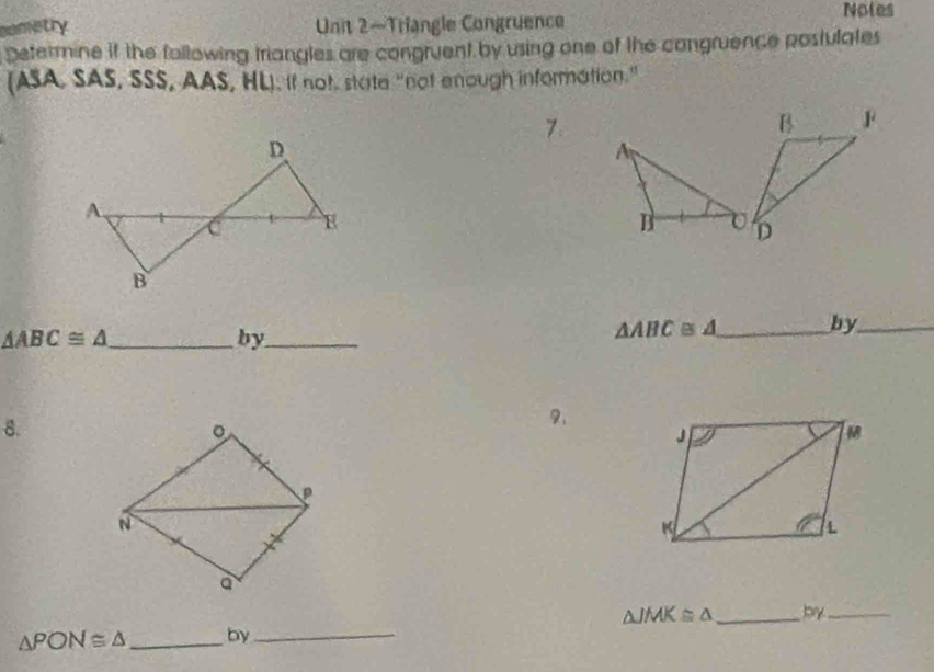 Durstry Unit 2—Triangle Congruence 
Notes 
Determine if the fallowing triangles are congruent by using one of the congruence postulates 
(ASA, SAS, SSS, AAS, HL). If not, state "not enough information." 
7 
_ △ ABC≌ △
by_
△ ABC≌ △ _ by_ 
8. 
2. 
。 
N 
a
△ JMK≌ △
△ PON≌ △ _by_ _by_