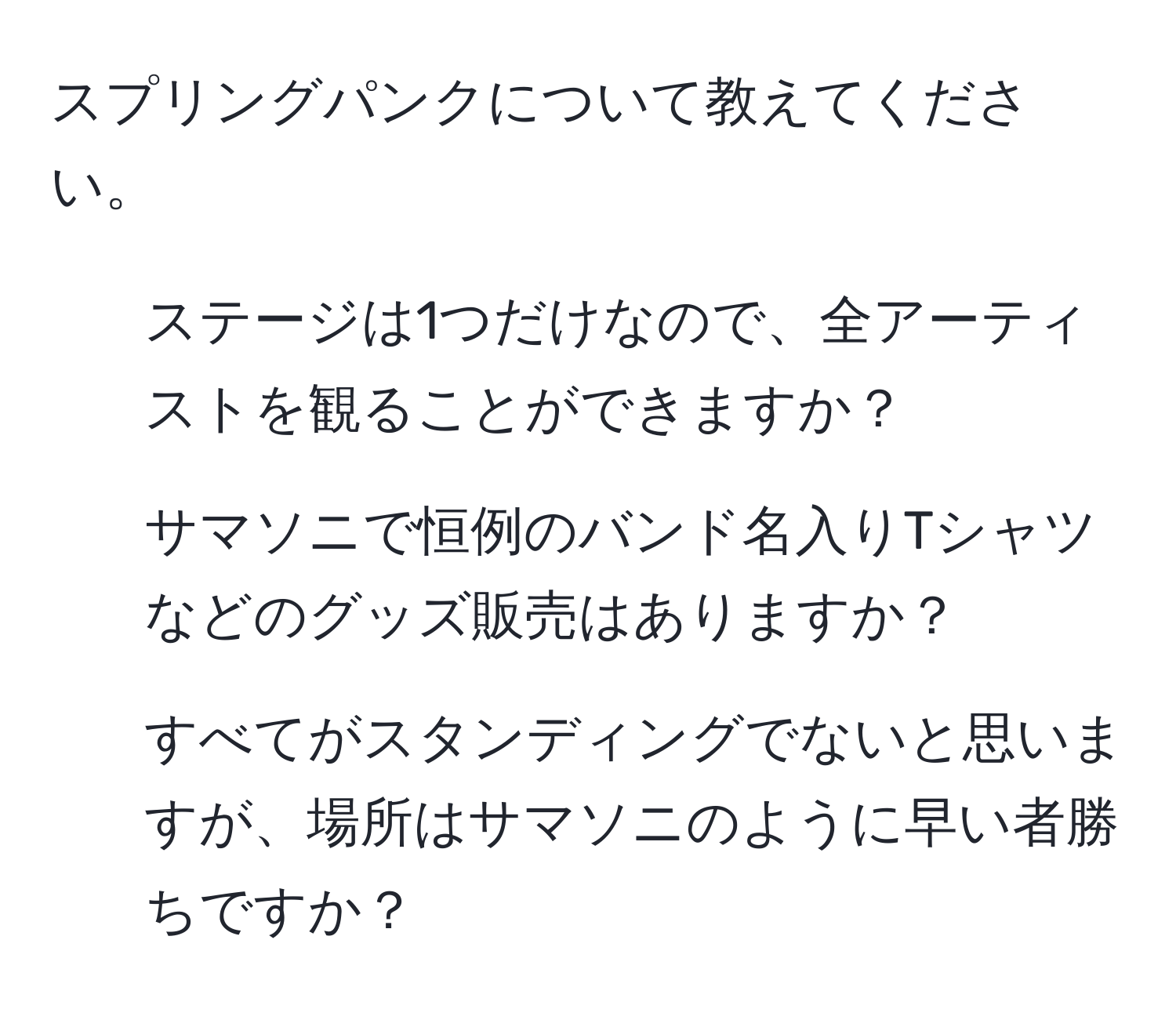 スプリングパンクについて教えてください。  
- ステージは1つだけなので、全アーティストを観ることができますか？  
- サマソニで恒例のバンド名入りTシャツなどのグッズ販売はありますか？  
- すべてがスタンディングでないと思いますが、場所はサマソニのように早い者勝ちですか？