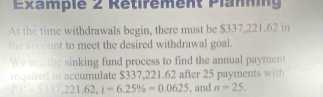 Example 2 Retirement Planning 
At the time withdrawals begin, there must be $337,221.62 in 
the account to meet the desired withdrawal goal. 
We use the sinking fund process to find the annual payment 
required to accumulate $337,221.62 after 25 payments with
FV=8337, 221.62, i=6.25% =0.0625 , and n=25.