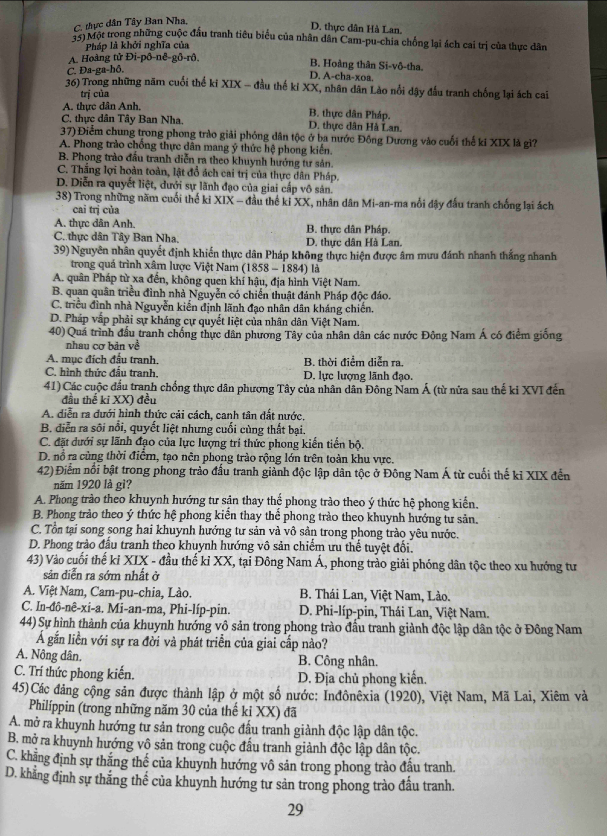 C. thực dân Tây Ban Nha.
D. thực dân Hà Lan,
35)Một trong những cuộc đấu tranh tiêu biểu của nhân dân Cam-pu-chia chống lại ách cai trị của thực dân
Pháp là khởi nghĩa của
A. Hoàng tử Đi-pô-nê-gô-rô.
B. Hoàng thân Si-vô-tha.
C. Đa-ga-hô.
D. A-cha-xoa.
36) Trong những năm cuối thế ki XIX - đầu thế kỉ XX, nhân dân Lào nổi dậy đấu tranh chống lại ách cai
trị của
A. thực dân Anh. B. thực dân Pháp.
C. thực dân Tây Ban Nha. D. thực dân Hà Lan.
37) Điểm chung trong phong trào giải phóng dân tộc ở ba nước Đông Dương vào cuối thế ki XIX là gì?
A. Phong trào chống thực dân mang ý thức hệ phong kiến.
B. Phong trào đấu tranh diễn ra theo khuynh hướng tư sản.
C. Thắng lợi hoàn toàn, lật đổ ách cai trị của thực dân Pháp.
D. Diễn ra quyết liệt, dưới sự lãnh đạo của giai cấp vô sản.
38) Trong những năm cuối thế ki XIX - đầu thế ki XX, nhân dân Mi-an-ma nổi dậy đấu tranh chống lại ách
cai trị của
A. thực dân Anh. B. thực dân Pháp.
C thực dân Tây Ban Nha. D. thưc dân Hà Lan.
39) Nguyên nhân quyết định khiến thực dân Pháp không thực hiện được âm mưu đánh nhanh thắng nhanh
trong quá trình xâm lược Việt Nam (1858 - 1884) là
A. quân Pháp từ xa đến, không quen khí hậu, địa hình Việt Nam.
B. quan quân triều đình nhà Nguyễn có chiến thuật đánh Pháp độc đáo.
C. triều đình nhà Nguyễn kiến định lãnh đạo nhân dân kháng chiến.
D. Pháp vấp phải sự kháng cự quyết liệt của nhân dân Việt Nam.
40) Quá trình đầu tranh chống thực dân phương Tây của nhân dân các nước Đông Nam Á có điểm giống
nhau cơ bản về
A. mục đích đấu tranh. B. thời điểm diễn ra.
C. hình thức đấu tranh, D. lực lượng lãnh đạo.
41) Các cuộc đấu tranh chống thực dân phương Tây của nhân dân Đông Nam Á (từ nửa sau thế ki XVI đến
đầu thế ki XX) đều
A. diễn ra dưới hình thức cải cách, canh tân đất nước,
B. diễn ra sôi nổi, quyết liệt nhưng cuối cùng thất bại.
C. đặt dưới sự lãnh đạo của lực lượng trí thức phong kiến tiến bộ.
D. nổ ra cùng thời điểm, tạo nên phong trào rộng lớn trên toàn khu vực.
42) Điểm nổi bật trong phong trào đấu tranh giành độc lập dân tộc ở Đông Nam Á từ cuối thế ki XIX đến
năm 1920 là gì?
A. Phong trào theo khuynh hướng tư sản thay thể phong trào theo ý thức hệ phong kiến.
B. Phong trào theo ý thức hệ phong kiến thay thế phong trào theo khuynh hướng tư sản.
C. Tổn tại song song hai khuynh hướng tư sản và vô sản trong phong trào yêu nước.
D. Phong trào đấu tranh theo khuynh hướng vô sản chiếm ưu thế tuyệt đối.
43) Vào cuối thế kỉ XIX - đầu thế kỉ XX, tại Đông Nam Á, phong trào giải phóng dân tộc theo xu hướng tư
sản diễn ra sớm nhất ở
A. Việt Nam, Cam-pu-chia, Lào.  B. Thái Lan, Việt Nam, Lào.
C. In-đô-nê-xi-a. Mi-an-ma, Phi-líp-pin.  D. Phi-líp-pin, Thái Lan, Việt Nam.
44) Sự hình thành của khuynh hướng vô sản trong phong trào đầu tranh giành độc lập dân tộc ở Đông Nam
Á gắn liền với sự ra đời và phát triển của giai cấp nào?
A. Nông dân. B. Công nhân.
C. Trí thức phong kiến.
D. Địa chủ phong kiến.
45)Các đảng cộng sản được thành lập ở một số nước: Inđônêxia (1920), Việt Nam, Mã Lai, Xiêm và
Philíppin (trong những năm 30 của thế kỉ XX) đã
A. mở ra khuynh hướng tư sản trong cuộc đấu tranh giành độc lập dân tộc.
B. mở ra khuynh hướng vô sản trong cuộc đấu tranh giành độc lập dân tộc.
C. khẳng định sự thắng thế của khuynh hướng vô sản trong phong trào đấu tranh.
D. khẳng định sự thắng thế của khuynh hướng tư sản trong phong trào đấu tranh.
29