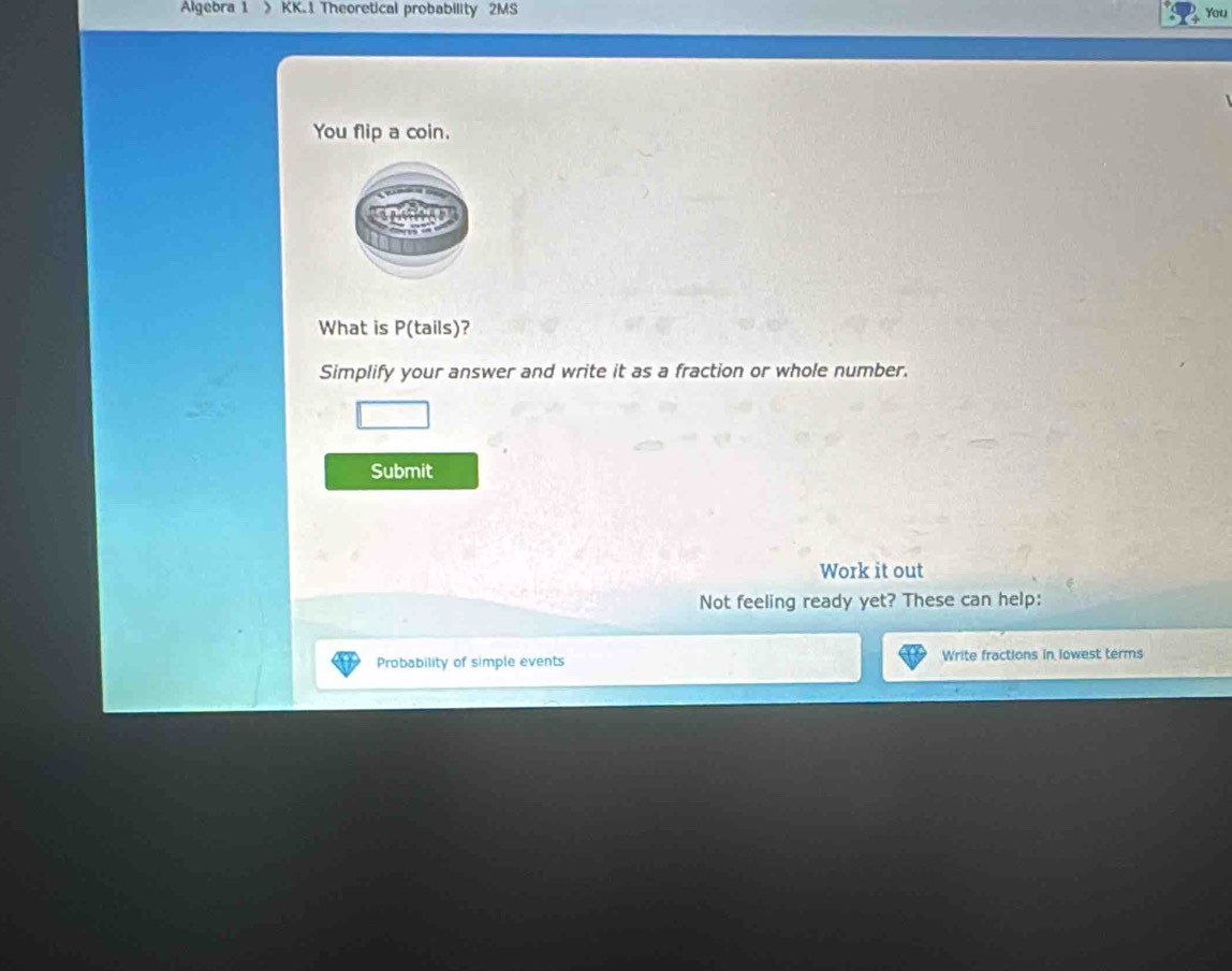 Algebra 1 》 KK.1 Theoretical probability 2MS You 
You flip a coin. 
What is P(tails)? 
Simplify your answer and write it as a fraction or whole number. 
Submit 
Work it out 
Not feeling ready yet? These can help: 
Probability of simple events Write fractions in lowest terms