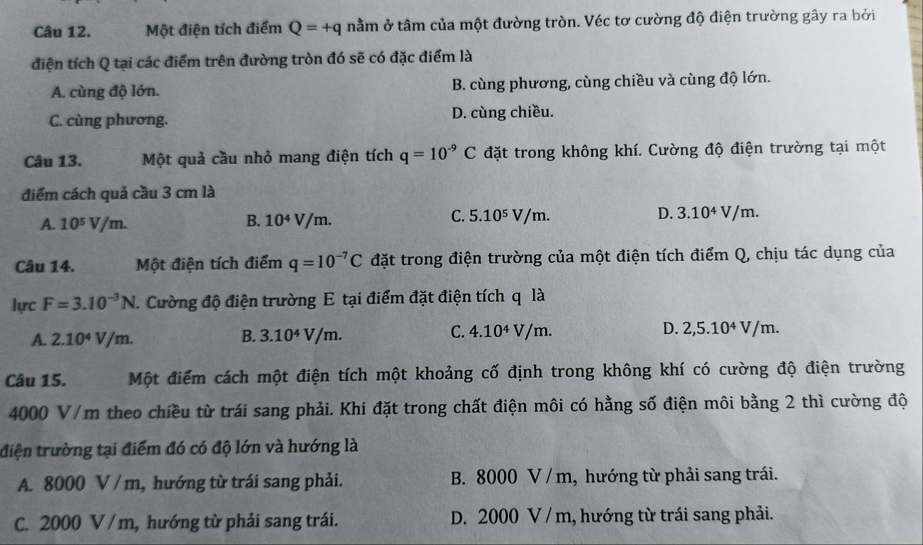 Một điện tích điểm Q=+q nằm ở tâm của một đường tròn. Véc tơ cường độ điện trường gây ra bởi
điện tích Q tại các điểm trên đường tròn đó sẽ có đặc điểm là
A. cùng độ lớn. B. cùng phương, cùng chiều và cùng độ lớn.
C. cùng phương. D. cùng chiều.
Câu 13. Một quả cầu nhỏ mang điện tích q=10^(-9)C đặt trong không khí. Cường độ điện trường tại một
điểm cách quả cầu 3 cm là
B.
A. 10^5V/m. 10^4V/m.
C. 5.10^5V/m. D. 3.10^4V/m
Câu 14. Một điện tích điểm q=10^(-7)C đặt trong điện trường của một điện tích điểm Q, chịu tác dụng của
lực F=3.10^(-3)N J. Cường độ điện trường E tại điểm đặt điện tích q là
A. 2.10^4V/m. B. 3.10^4V/m. C. 4.10^4V/m. D. 2,5.10^4V/m.
Câu 15. Một điểm cách một điện tích một khoảng cố định trong không khí có cường độ điện trường
4000 V/m theo chiều từ trái sang phải. Khi đặt trong chất điện môi có hằng số điện môi bằng 2 thì cường độ
điện trường tại điểm đó có độ lớn và hướng là
A. 8000 V / m, hướng từ trái sang phải. B. 8000 V / m, hướng từ phải sang trái.
C. 2000 V / m, hướng từ phải sang trái. D. 2000 V / m, hướng từ trái sang phải.