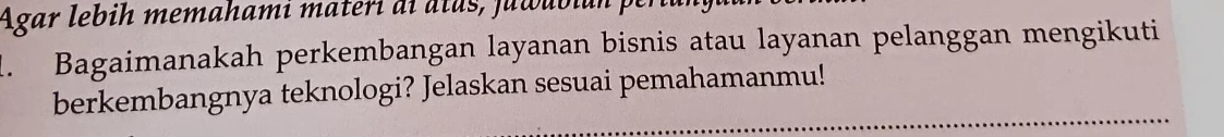 Agar lebih memahamí materi ai atas, juwubian per 
1. Bagaimanakah perkembangan layanan bisnis atau layanan pelanggan mengikuti 
berkembangnya teknologi? Jelaskan sesuai pemahamanmu!