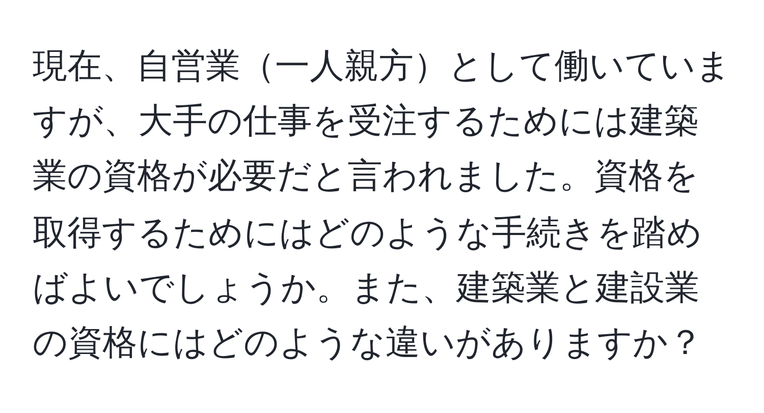 現在、自営業一人親方として働いていますが、大手の仕事を受注するためには建築業の資格が必要だと言われました。資格を取得するためにはどのような手続きを踏めばよいでしょうか。また、建築業と建設業の資格にはどのような違いがありますか？