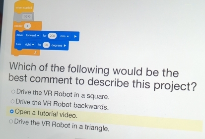 when started
????
drive forward = fo 200 mr *
tum right for 92 degrees
Which of the following would be the
best comment to describe this project?
Drive the VR Robot in a square.
Drive the VR Robot backwards.
Open a tutorial video.
Drive the VR Robot in a triangle.