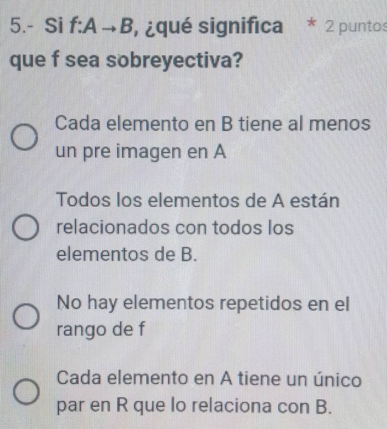 5.- Si f:Ato B , ¿qué significa * 2 puntos
que f sea sobreyectiva?
Cada elemento en B tiene al menos
un pre imagen en A
Todos los elementos de A están
relacionados con todos los
elementos de B.
No hay elementos repetidos en el
rango de f
Cada elemento en A tiene un único
par en R que lo relaciona con B.