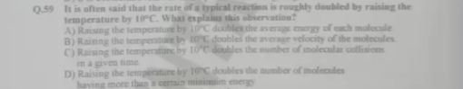 It is often said that the rate of a typical reaction is roughly doubled by raising the
temperature by 10°C. What explains this observation?
A) Raising the temperature by 10°C doubles the average energy of each molecule
B) Raising the temperature by 10°C doubles the average velocity of the molecules
C) Raising the temperature by 10°C doubles the number of molecular collisions
r a gived time.
D) Raising the temperature by 10°C doubles the number of molecules
having more than a certain minimum energ