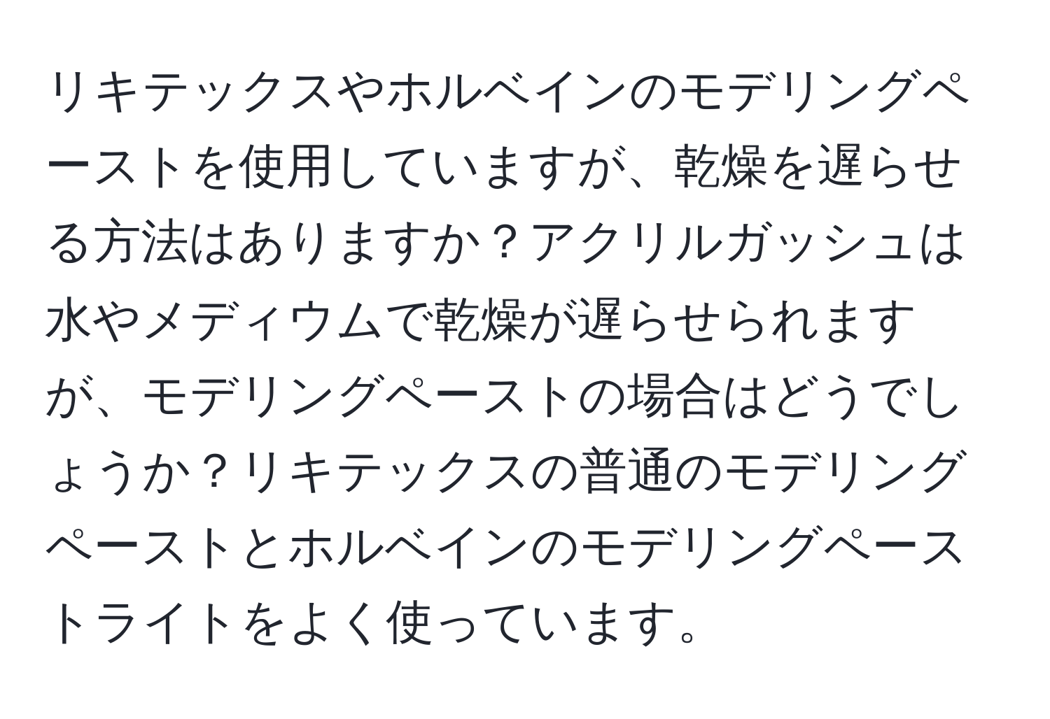 リキテックスやホルベインのモデリングペーストを使用していますが、乾燥を遅らせる方法はありますか？アクリルガッシュは水やメディウムで乾燥が遅らせられますが、モデリングペーストの場合はどうでしょうか？リキテックスの普通のモデリングペーストとホルベインのモデリングペーストライトをよく使っています。