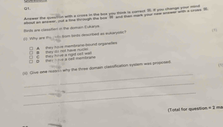 Answer the question with a cross in the box you think is correct , if you change your mind
about an answer, put a line through the box ⑭ and then mark your new answer with a cross ②.
Birds are classified in the domain Eukarya.
(i) Why are the colls from birds described as eukaryotic? (1)
A they have membrane-bound organelles
B they do not have nuclei
C they have a rigid cell wall
D they have a cell membrane
_
(ii) Give one reason why the three domain classification system was proposed. (1)
_
_
_
_
(Total for question =2r na