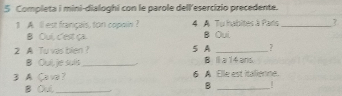 Completa i mini-dialoghi con le parole dell'esercizio precedente. 
1 A ll est français, ton copoin ? 4 A Tu habites à París _ 2
B Oui, c'est ça. B Oui 
2 A Tu vas bien ? 5 A _ 2
B Ouí, je suís_ Bl a 14 ans. 
3 AÇava? 
6 A Elle est italienne. 
B Ouí,_ 
_B