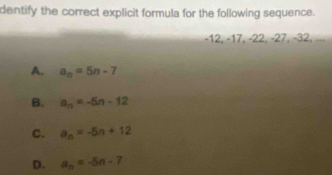 dentify the correct explicit formula for the following sequence.
-12, −17, −22, −27, −32, ...
A. a_n=5n-7
B. a_n=-5n-12
c. a_n=-5n+12
D. a_n=-5n-7