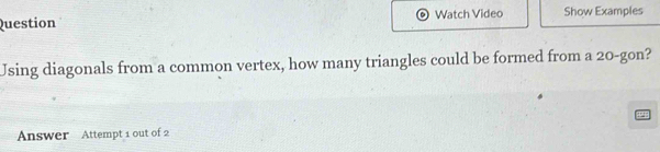 Question Watch Video Show Examples 
Using diagonals from a common vertex, how many triangles could be formed from a 20 -gon? 
Answer Attempt 1 out of 2