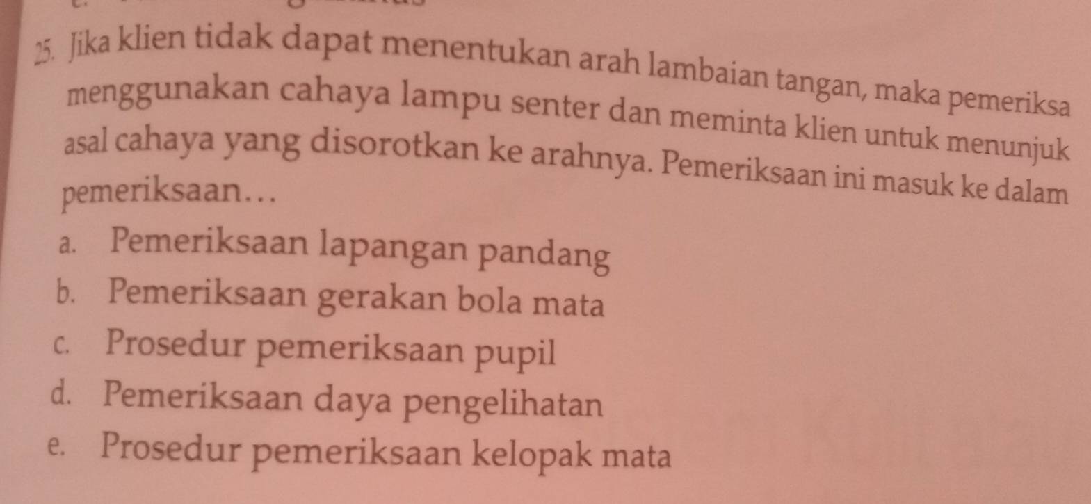 Jika klien tidak dapat menentukan arah lambaian tangan, maka pemeriksa
menggunakan cahaya lampu senter dan meminta klien untuk menunjuk
asal cahaya yang disorotkan ke arahnya. Pemeriksaan ini masuk ke dalam
pemeriksaan….
a. Pemeriksaan lapangan pandang
b. Pemeriksaan gerakan bola mata
c. Prosedur pemeriksaan pupil
d. Pemeriksaan daya pengelihatan
e. Prosedur pemeriksaan kelopak mata