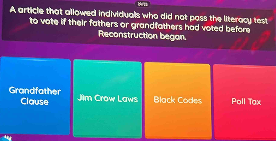 24/25
A article that allowed individuals who did not pass the literacy test
to vote if their fathers or grandfathers had voted before 
Reconstruction began.
Grandfather Jim Crow Laws Black Codes Poll Tax
Clause