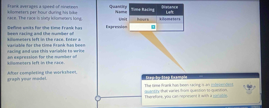 Frank averages a speed of nineteen Quantity Time Racing Distance 
Name
kilometers per hour during his bike Left 
race. The race is sixty kilometers long. Unit hours kilometers
Define units for the time Frank has Expression 
been racing and the number of
kilometers left in the race. Enter a 
variable for the time Frank has been 
racing and use this variable to write 
an expression for the number of
kilometers left in the race. 
After completing the worksheet, 
graph your model. Step-by-Step Example .. 
The time Frank has been racing is an independent 
quantity that varies from question to question. 
Therefore, you can represent it with a variable.