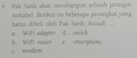 Pak Sardi akan membangun sebuah jaringan
nirkabel. Berikut ini beberapa perangkat yang
harus dibeli oleh Pak Sardi, kecuali ....
a. WiFi adapter d. switch
b. WiFi router e. smartphone
c. modem