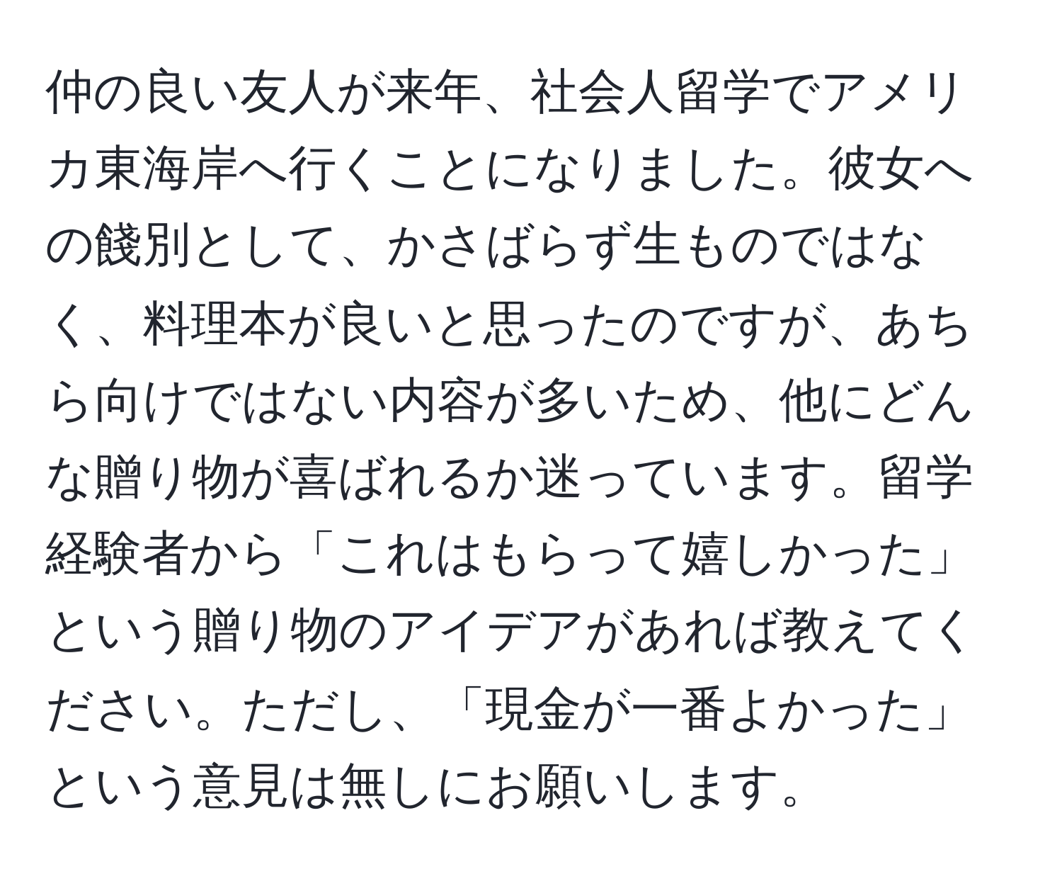 仲の良い友人が来年、社会人留学でアメリカ東海岸へ行くことになりました。彼女への餞別として、かさばらず生ものではなく、料理本が良いと思ったのですが、あちら向けではない内容が多いため、他にどんな贈り物が喜ばれるか迷っています。留学経験者から「これはもらって嬉しかった」という贈り物のアイデアがあれば教えてください。ただし、「現金が一番よかった」という意見は無しにお願いします。