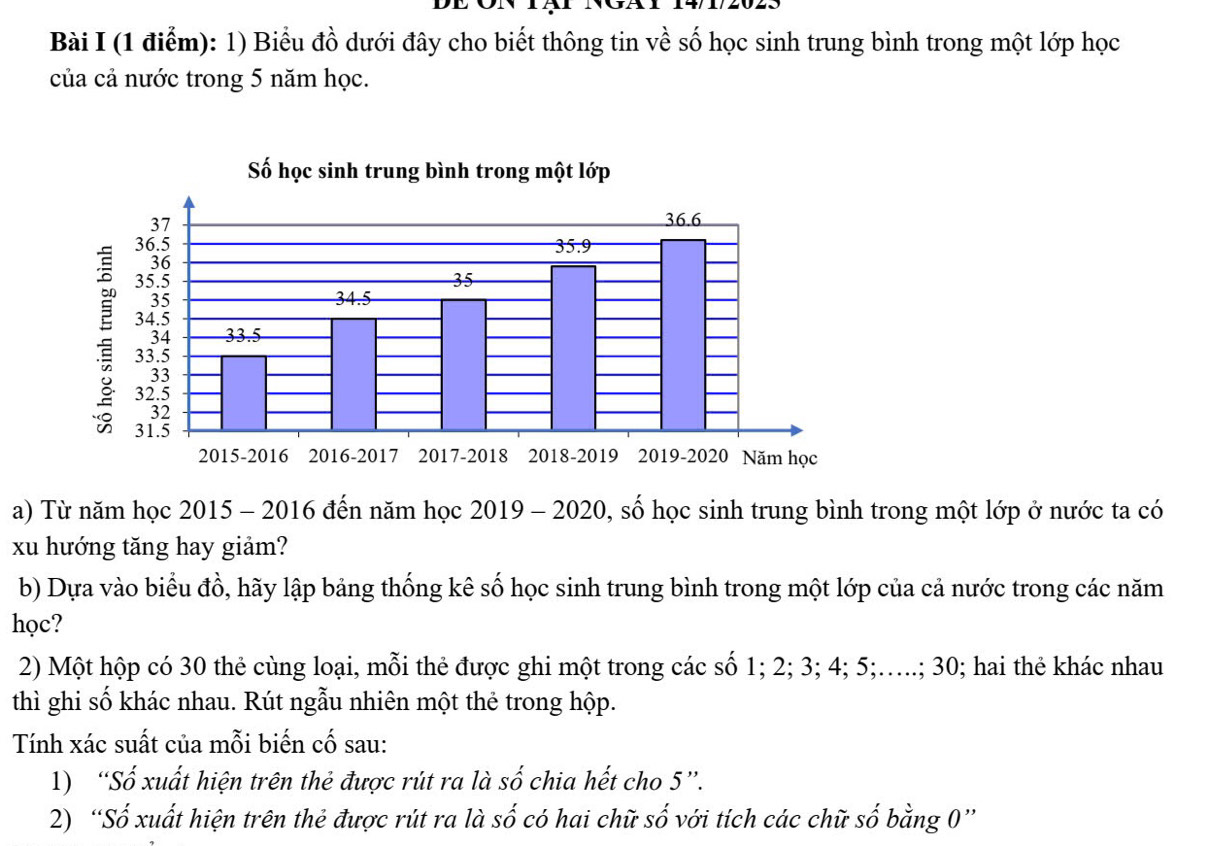 Biểu đồ dưới đây cho biết thông tin về số học sinh trung bình trong một lớp học 
của cả nước trong 5 năm học. 
Số học sinh trung bình trong một lớp
37
36.6
36.5 35.9
36
35.5 35
35 34.5
: 33.5
34.5
34 33.5
33
32.5
32
31.5
2015-2016 2016-2017 2017-2018 2018-2019 2019-2020 Năm học 
a) Từ năm học 2015 - 2016 đến năm học 2019 - 2020, số học sinh trung bình trong một lớp ở nước ta có 
xu hướng tăng hay giảm? 
b) Dựa vào biểu đồ, hãy lập bảng thống kê số học sinh trung bình trong một lớp của cả nước trong các năm 
học? 
2) Một hộp có 30 thẻ cùng loại, mỗi thẻ được ghi một trong các số 1; 2; 3; 4; 5;…..; 30; hai thẻ khác nhau 
thì ghi số khác nhau. Rút ngẫu nhiên một thẻ trong hộp. 
Tính xác suất của mỗi biến cố sau: 
1) “Số xuất hiện trên thẻ được rút ra là số chia hết cho 5 ”. 
2) “Số xuất hiện trên thẻ được rút ra là số có hai chữ số với tích các chữ số bằng 0 ”