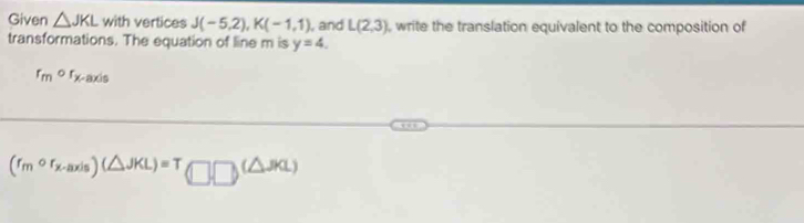 Given △ JKL with vertices J(-5,2), K(-1,1) , and L(2,3) , write the translation equivalent to the composition of 
transformations. The equation of line m is y=4.
r_mor_x -axis
(r_mcirc r_x-axis)(△ JKL)=T(□ □ )(△ JKL)