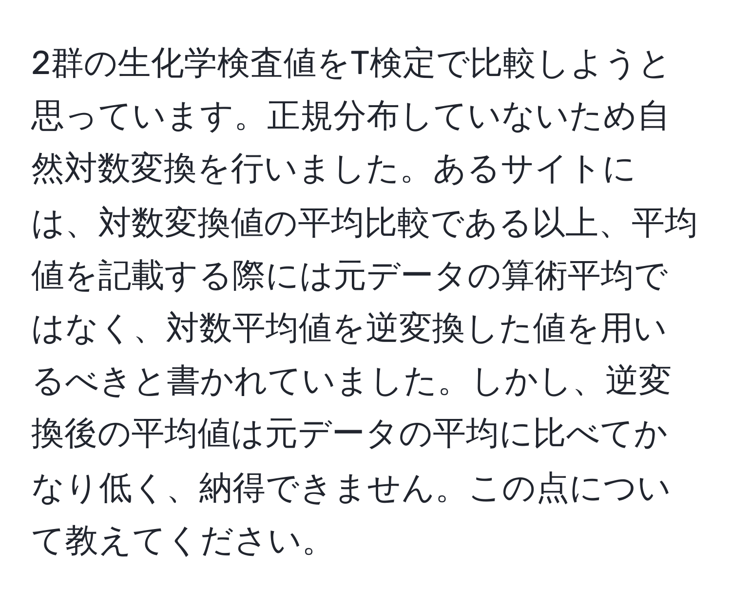 2群の生化学検査値をT検定で比較しようと思っています。正規分布していないため自然対数変換を行いました。あるサイトには、対数変換値の平均比較である以上、平均値を記載する際には元データの算術平均ではなく、対数平均値を逆変換した値を用いるべきと書かれていました。しかし、逆変換後の平均値は元データの平均に比べてかなり低く、納得できません。この点について教えてください。