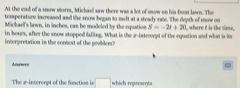 At the end of a snow storm, Michael saw there was a lot of snow on his front lawn. The 
temperature increased and the snow began to melt at a steady rate. The depth of snow on 
Michael's lawn, in inches, can be modeled by the equation S=-2t+20 , where t is the time, 
in hours, after the snow stopped falling. What is the æ-intercept of the equation and what is its 
interpretation in the context of the problem? 
Answer 
a 
□ 
The æ-intercept of the function is □  which represents