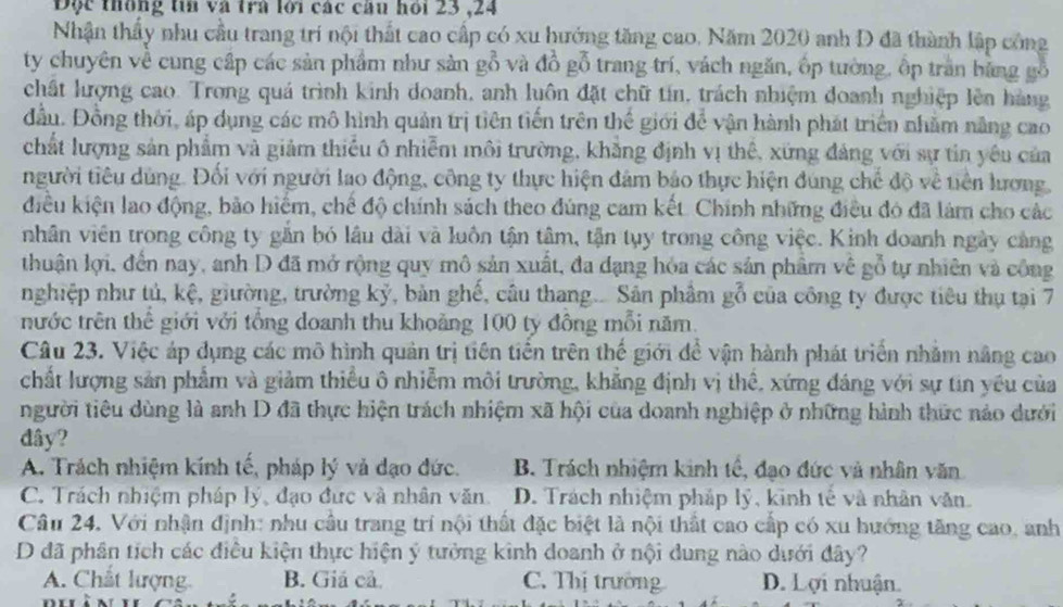 Độc thống tin và trà lới các câu hỏi 23 ,24
Nhận thầy nhu cầu trang trí nội thất cao cấp có xu hướng tăng cao. Năm 2020 anh D đã thành lập công
ty chuyên về cung cấp các sản phẩm như sản gỗ và đồ gỗ trang trí, vách ngăn, ốp tường, ốp trấn bằng gỗ
chất hượng cao. Trong quá trình kinh doanh, anh luôn đặt chữ tín, trách nhiệm doanh nghiệp lên hàng
đầu. Đồng thời, áp dụng các mô hình quản trị tiên tiến trên thể giới để vận hành phát triển nhăm năng cao
chất lượng sản phẩm và giảm thiếu ô nhiễm môi trường, khẳng định vị thê, xứng đảng với sự tin yêu của
người tiêu dùng. Đổi với người lao động, công ty thực hiện đâm bảo thực hiện đúng chế độ về tiên lương,
kiều kiện lao động, bảo hiểm, chế độ chính sách theo đúng cam kết. Chính những điều đó đã làm cho các
nhân viên trong công ty gắn bó lâu dài và luôn tận tâm, tận tụy trong công việc. Kinh doanh ngày cảng
thuận lợi, đến nay, anh D đã mở rộng quy mô sản xuất, đa dạng hóa các sản phâm về gỗ tự nhiên và công
nghiệp như tú, kệ, giường, trường kỷ, bản ghế, câu thang... Sản phẩm gỗ của công ty được tiêu thụ tại 7
nước trên thế giới với tổng doanh thu khoảng 100 ty đông mỗi năm.
Câu 23. Việc áp dụng các mô hình quản trị tiên tiền trên thế giới đề vận hành phát triển nhăm nâng cao
chất lượng sản phẩm và giảm thiều ô nhiễm môi trường, khẳng định vị thế, xứng đáng với sự tin yếu của
người tiêu dùng là anh D đã thực hiện trách nhiệm xã hội của doanh nghiệp ở những hành thức nảo dưới
dây?
A. Trách nhiệm kính tế, pháp lý và đạo đức. B. Trách nhiệm kinh tế, đạo đức và nhân văn
C. Trách nhiệm pháp lý, đạo đức và nhân văn. D. Trách nhiệm pháp lý, kinh tế và nhân văn.
Câu 24. Với nhận định: nhu cầu trang trí nội thất đặc biệt là nội thất cao cấp có xu hướng tăng cao, anh
D đã phân tích các điều kiện thực hiện ý tưởng kinh doanh ở nội dung nào dưới đây?
A. Chất lượng B. Giá cả. C. Thị trường D. Lợi nhuận.