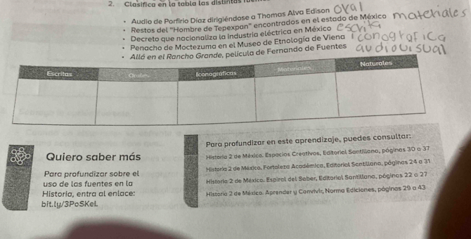 Clasifica en la tabla las distintas fa 
Audio de Porfirio Díaz dirigiéndose a Thomas Alva Edison 
Restos del "Hombre de Tepexpan" encontrados en el estado de México 1 
Decreto que nacionaliza la Industria eléctrica en México 
Penacho de Moctezuma en el Museo de Etnología de Viena 
a de Fernando de Fuentes 
Para profundizar en este aprendizaje, puedes consultar: 
Quiero saber más Historia 2 de México. Espacios Creativos, Editorial Santillana, páginas 30 a 37
Para profundizar sobre el Historia 2 de México, Fortaleza Académica, Editorial Santillana, páginas 24 a 31
uso de las fuentes en la Historia 2 de México. Espiral del Saber, Editorial Santillana, póginas 22 a 27
Historia, entra al enlace: Historia 2 de México. Aprender y Convivir, Norma Ediciones, páginas 29 a 43
bit.ly/3PoSKeL