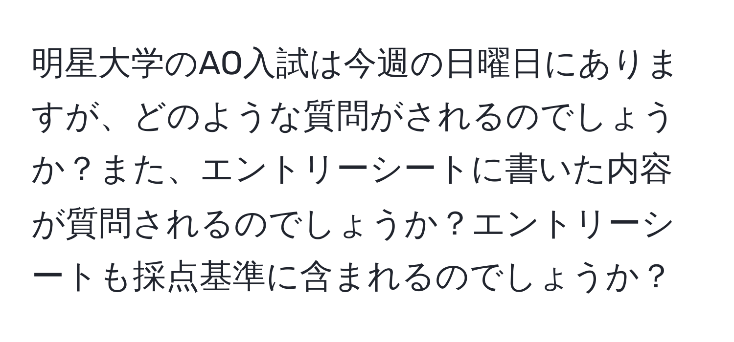 明星大学のAO入試は今週の日曜日にありますが、どのような質問がされるのでしょうか？また、エントリーシートに書いた内容が質問されるのでしょうか？エントリーシートも採点基準に含まれるのでしょうか？