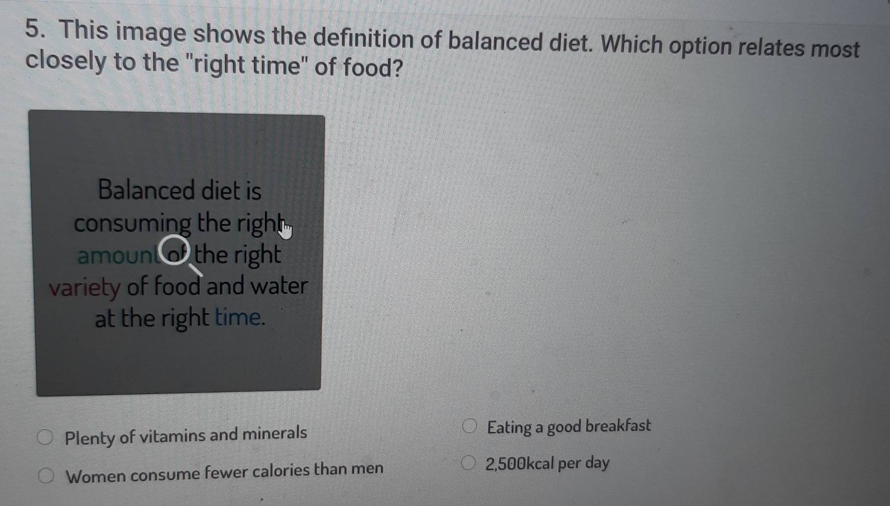 This image shows the definition of balanced diet. Which option relates most
closely to the "right time" of food?
Balanced diet is
consuming the right 
amount of the right 
variety of food and water
at the right time.
Plenty of vitamins and minerals Eating a good breakfast
Women consume fewer calories than men 2,500kcal per day