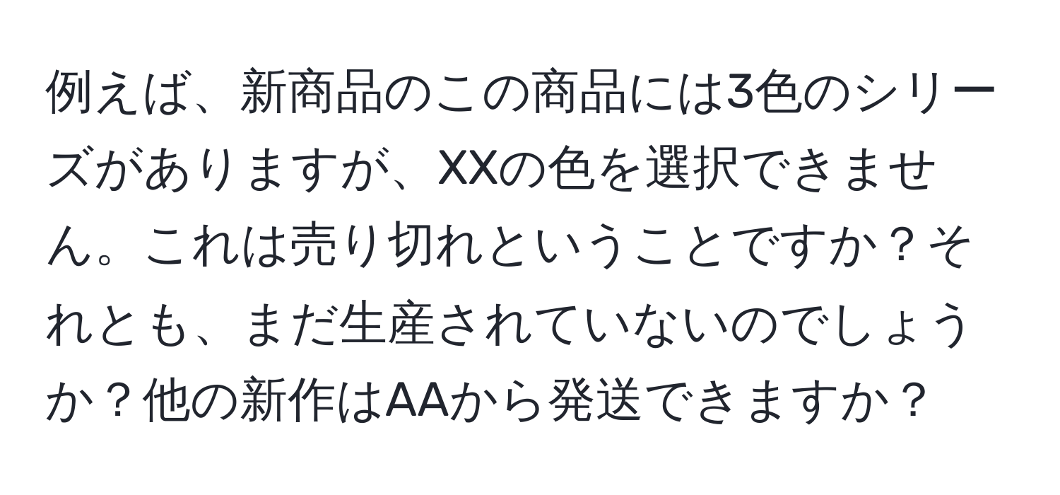 例えば、新商品のこの商品には3色のシリーズがありますが、XXの色を選択できません。これは売り切れということですか？それとも、まだ生産されていないのでしょうか？他の新作はAAから発送できますか？