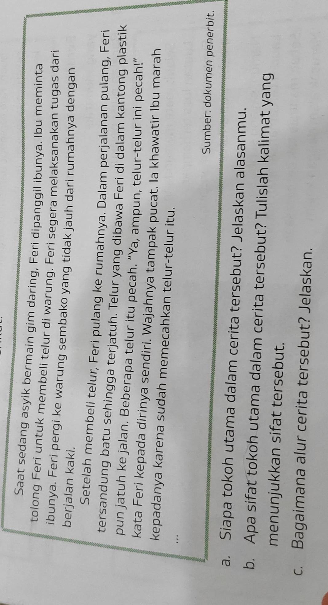 Saat sedang asyik bermain gim daring, Feri dipanggil ibunya. Ibu meminta 
tolong Feri untuk membeli telur di warung. Feri segera melaksanakan tugas dari 
ibunya. Feri pergi ke warung sembako yang tidak jauh dari rumahnya dengan 
berjalan kaki. 
Setelah membeli telur, Feri pulang ke rumahnya. Dalam perjalanan pulang, Feri 
tersandung batu sehingga terjatuh. Telur yang dibawa Feri di dalam kantong plastik 
pun jatuh ke jalan. Beberapa telur itu pecah. “Ya, ampun, telur-telur ini pecah!” 
kata Feri kepada dirinya sendiri. Wajahnya tampak pucat. Ia khawatir Ibu marah 
kepadanya karena sudah memecahkan telur-telur itu. 
…. 
Sumber: dokumen penerbit. 
a. Siapa tokoh utama dalam cerita tersebut? Jelaskan alasanmu. 
b. Apa sifat tokoh utama dalam cerita tersebut? Tulislah kalimat yang 
menunjukkan sifat tersebut. 
c. Bagaimana alur cerita tersebut? Jelaskan.