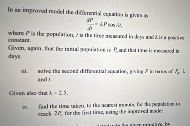 In an improved model the differential equation is given as
 dP/dt =lambda Pcos lambda t, 
where P is the population, t is the time measured in days and λ is a positive 
constant. 
Given, again, that the initial population is P_0 and that time is measured in
days. 
iii. solve the second differential equation, giving P in terms of P_0, λ
and 1. 
Given also that lambda =2.5, 
iv. find the time taken, to the nearest minute, for the population to 
reach 2P_0 for the first time, using the improved model. 
I with the given primitive by