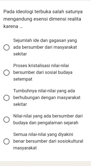 Pada ideologi terbuka salah satunya
mengandung esensi dimensi realita
karena ...
Sejumlah ide dan gagasan yang
ada bersumber dari masyarakat
sekitar
Proses kristalisasi nilai-nilai
bersumber dari sosial budaya
setempat
Tumbuhnya nilai-nilai yang ada
berhubungan dengan masyarakat
sekitar
Nilai-nilai yang ada bersumber dari
budaya dan pengalaman sejarah
Semua nilai-nilai yang diyakini
benar bersumber dari sosiokultural
masyarakat