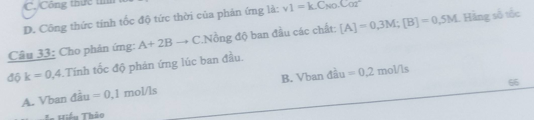 C. Công thức thm
D. Công thức tính tốc độ tức thời của phản ứng là: v1=k.C_N0.C_O2
Câu 33: Cho phản ứng: A+2Bto C.Nồng độ ban đầu các chất: [A]=0,3M; [B]=0,5M 1 Hãng số tốc
độ k=0,4. .Tính tốc độ phản ứng lúc ban đầu.
66
A. Vban đầu =0,1 mol/ls B. Vban đầu =0,2mol/ls
Hiếu Thảo