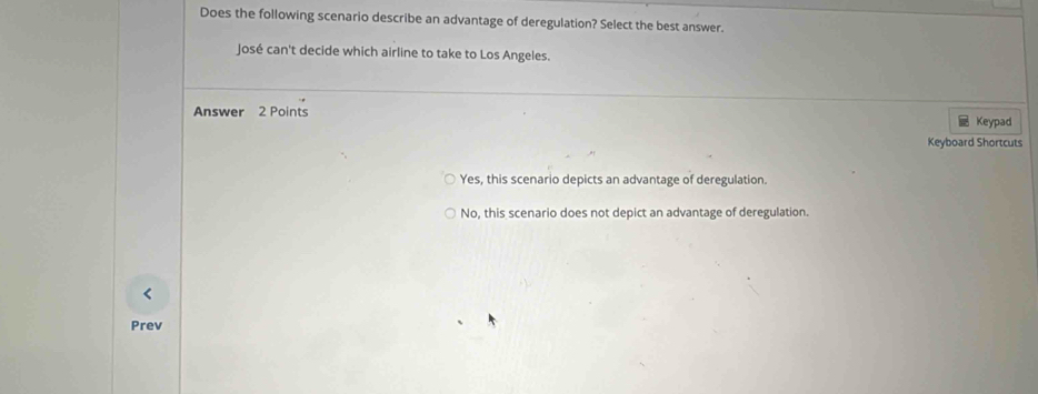 Does the following scenario describe an advantage of deregulation? Select the best answer.
José can't decide which airline to take to Los Angeles.
Answer 2 Points
Keypad
Keyboard Shortcuts
Yes, this scenario depicts an advantage of deregulation.
No, this scenario does not depict an advantage of deregulation.
<
Prev