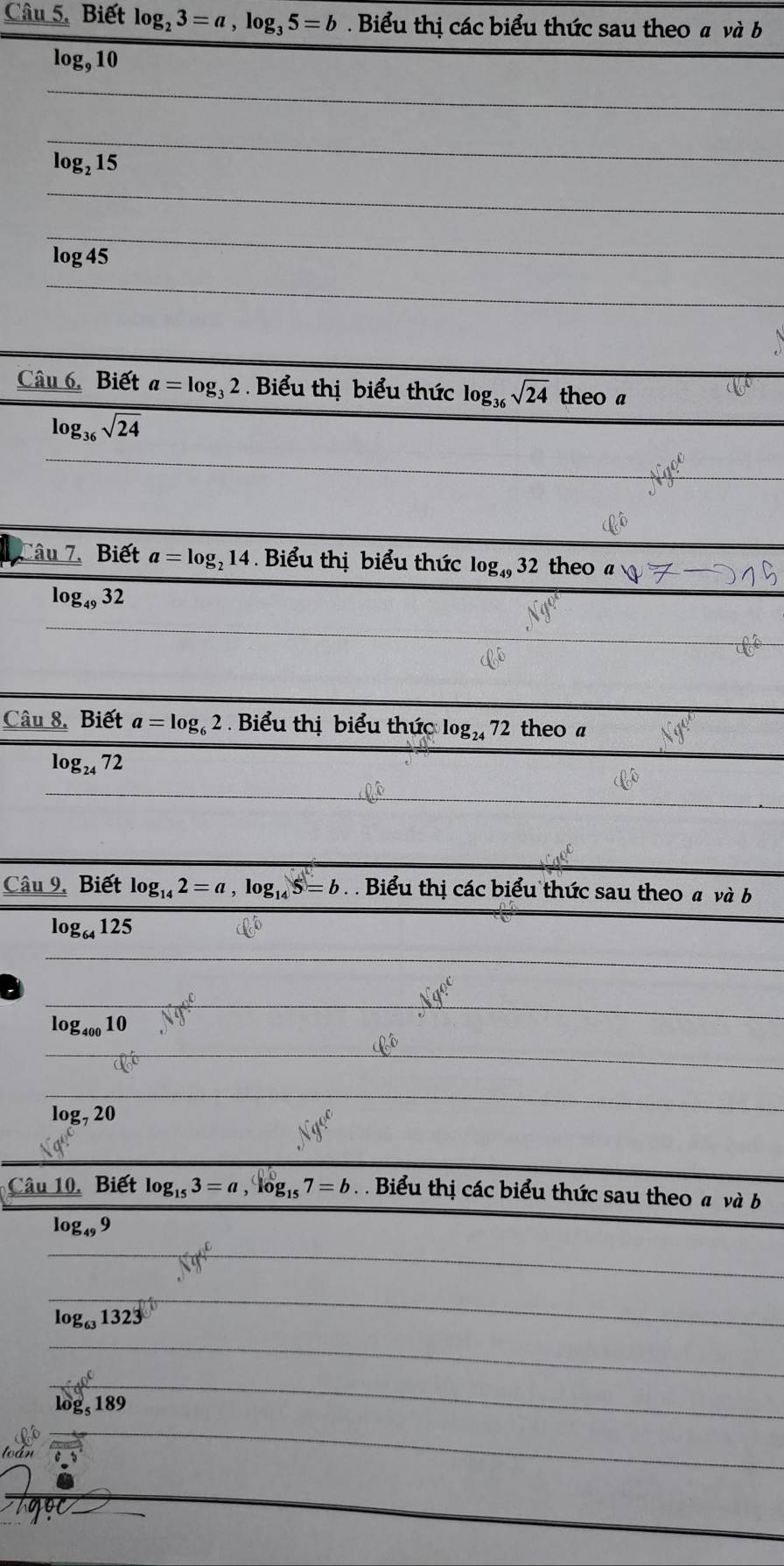 Câu 5, Biết log _23=a, log _35=b Biểu thị các biểu thức sau theo a và b
log, 10
log, 15
log 45
Câu 6. Biết a=log _32 Biểu thị biểu thức log _36sqrt(24) theo a
log _36sqrt(24)
Câu 7. Biết a=log _214. Biểu thị biểu thức log _4932 theo
log _4932
Câu 8. Biết a=log _62 Biểu thị biểu thức log _2472 theo a
log _2472
Câu 9. Biết log _142=a, log _145=b. Biểu thị các biểu thức sau theo a và b
log _64125
log _40010
log _720
Câu 10. Biết log _153=a, log _157=b Biểu thị các biểu thức sau theo a và b
log _499
log _631323
log _5189
toán