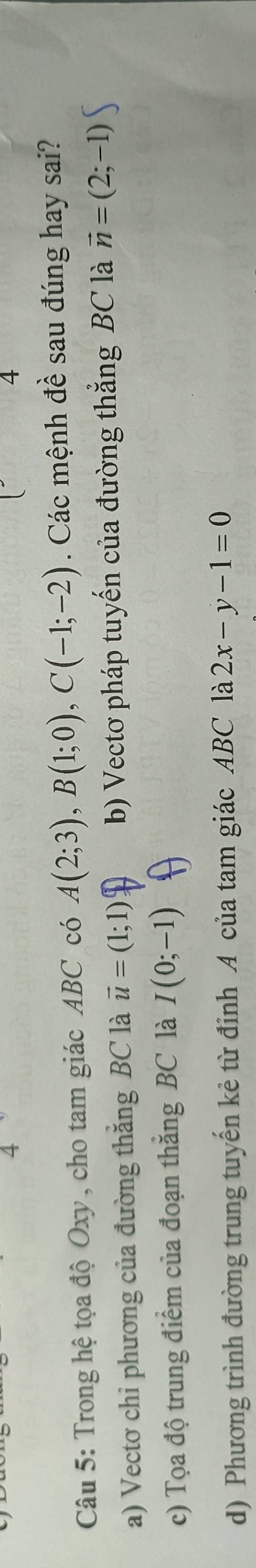 4
4
Câu 5: Trong hệ tọa độ Oxy , cho tam giác ABC có A(2;3), B(1;0), C(-1;-2). Các mệnh đề sau đúng hay sai?
a) Vectơ chi phương của đường thắng BC là vector u=(1;1) b) Vectơ pháp tuyến của đường thắng BC là vector n=(2;-1)
c) Tọa độ trung điểm của đoạn thắng BC là I(0;-1)
d) Phương trình đường trung tuyến kẻ từ đỉnh A của tam giác ABC là 2x-y-1=0