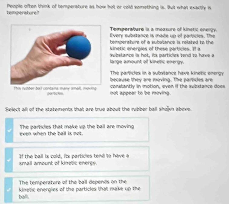 People often think of temperature as how hot or cold something is. But what exactly is
temperature?
Temperature is a measure of kinetic energy.
Every substance is made up of particles. The
temperature of a substance is related to the
kinetic energies of these particles. If a
substance is hot, its particles tend to have a
large amount of kinetic energy.
The particles in a substance have kinetic energy
because they are moving. The particles are
constantly in motion, even if the substance does
particles. not appear to be moving.
Select all of the statements that are true about the rubber ball shown above.
The particles that make up the ball are moving
even when the ball is not.
If the ball is cold, its particles tend to have a
small amount of kinetic energy.
The temperature of the ball depends on the
kinetic energies of the particles that make up the
ball.